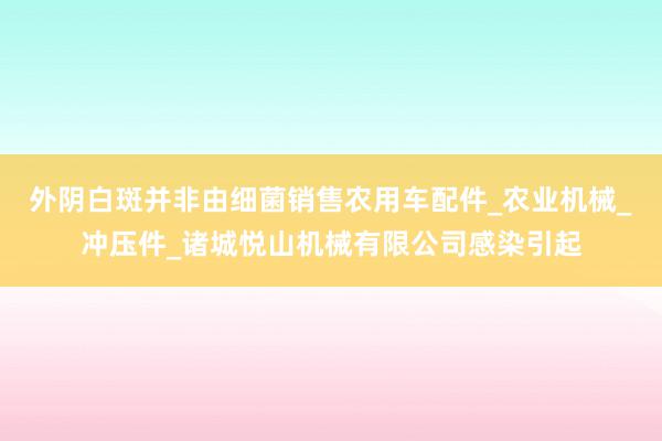 外阴白斑并非由细菌销售农用车配件_农业机械_冲压件_诸城悦山机械有限公司感染引起