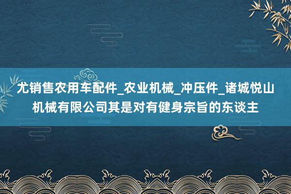 尤销售农用车配件_农业机械_冲压件_诸城悦山机械有限公司其是对有健身宗旨的东谈主