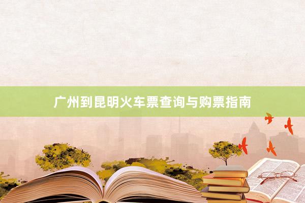 广州到昆明火车票查询与购票指南